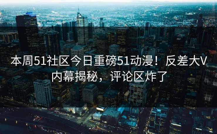 本周51社区今日重磅51动漫！反差大V内幕揭秘，评论区炸了
