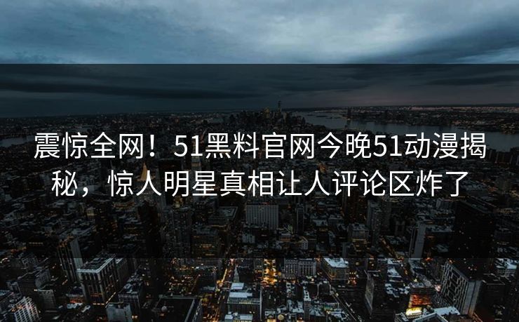 震惊全网！51黑料官网今晚51动漫揭秘，惊人明星真相让人评论区炸了