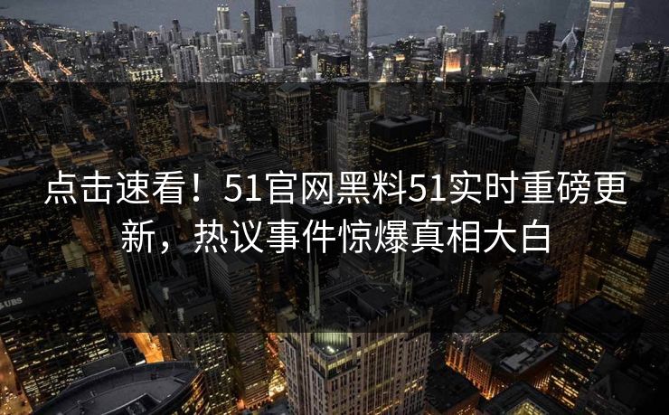 点击速看！51官网黑料51实时重磅更新，热议事件惊爆真相大白