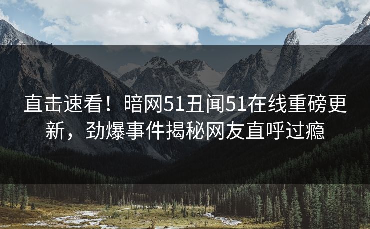 直击速看！暗网51丑闻51在线重磅更新，劲爆事件揭秘网友直呼过瘾