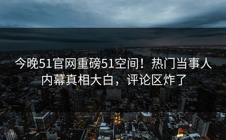 今晚51官网重磅51空间！热门当事人内幕真相大白，评论区炸了