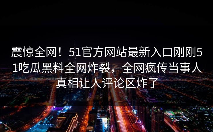 震惊全网！51官方网站最新入口刚刚51吃瓜黑料全网炸裂，全网疯传当事人真相让人评论区炸了