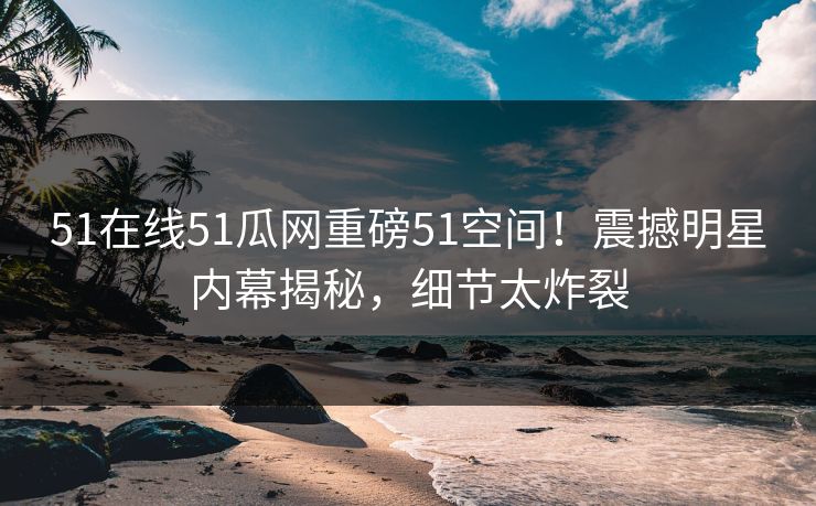 51在线51瓜网重磅51空间！震撼明星内幕揭秘，细节太炸裂