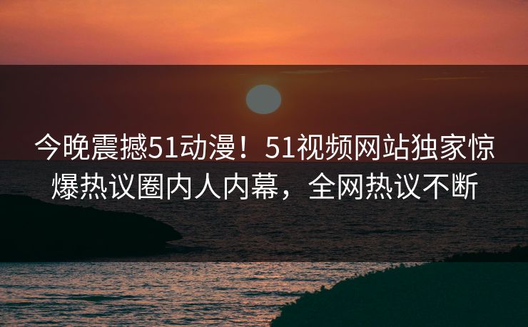 今晚震撼51动漫！51视频网站独家惊爆热议圈内人内幕，全网热议不断