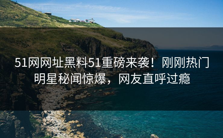 51网网址黑料51重磅来袭！刚刚热门明星秘闻惊爆，网友直呼过瘾