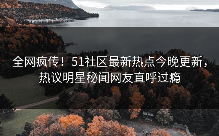 全网疯传！51社区最新热点今晚更新，热议明星秘闻网友直呼过瘾