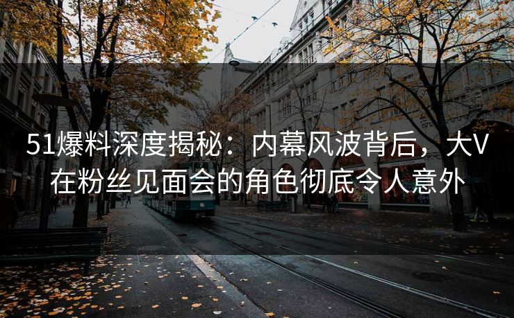 51爆料深度揭秘：内幕风波背后，大V在粉丝见面会的角色彻底令人意外