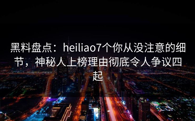 黑料盘点：heiliao7个你从没注意的细节，神秘人上榜理由彻底令人争议四起