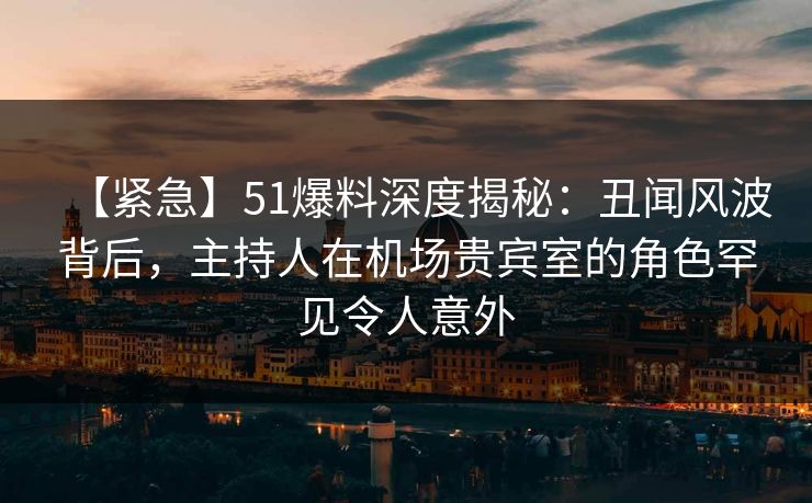 【紧急】51爆料深度揭秘：丑闻风波背后，主持人在机场贵宾室的角色罕见令人意外