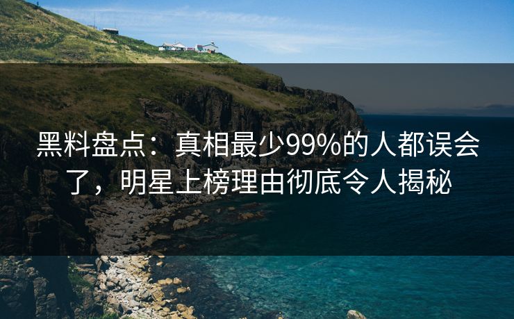 黑料盘点：真相最少99%的人都误会了，明星上榜理由彻底令人揭秘