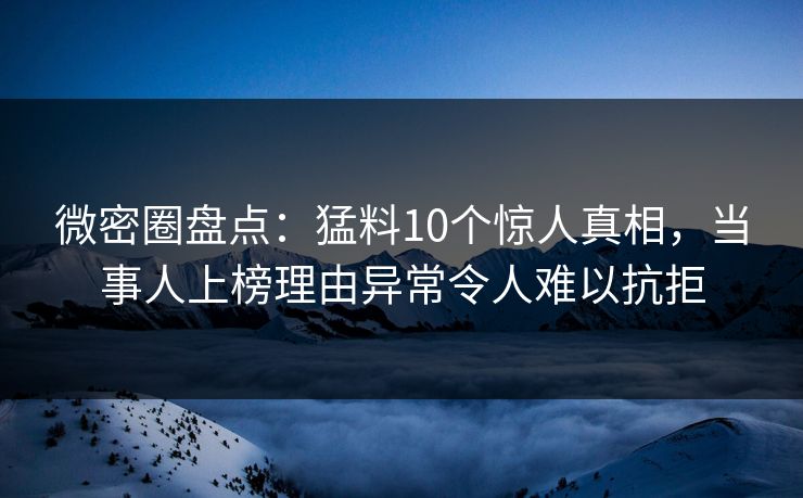 微密圈盘点：猛料10个惊人真相，当事人上榜理由异常令人难以抗拒