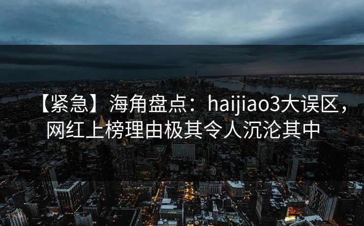 【紧急】海角盘点：haijiao3大误区，网红上榜理由极其令人沉沦其中