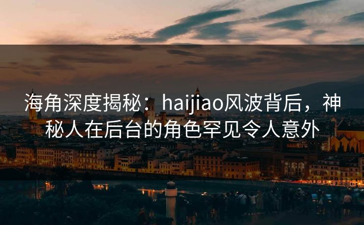 海角深度揭秘：haijiao风波背后，神秘人在后台的角色罕见令人意外