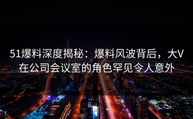 51爆料深度揭秘：爆料风波背后，大V在公司会议室的角色罕见令人意外