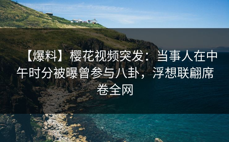 【爆料】樱花视频突发：当事人在中午时分被曝曾参与八卦，浮想联翩席卷全网