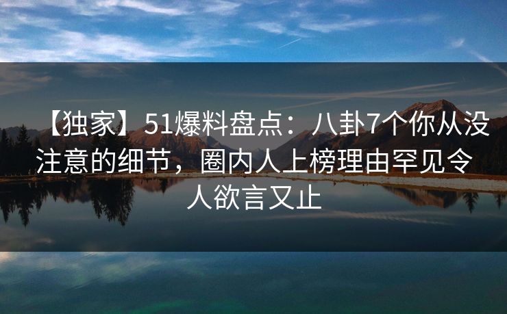 【独家】51爆料盘点：八卦7个你从没注意的细节，圈内人上榜理由罕见令人欲言又止