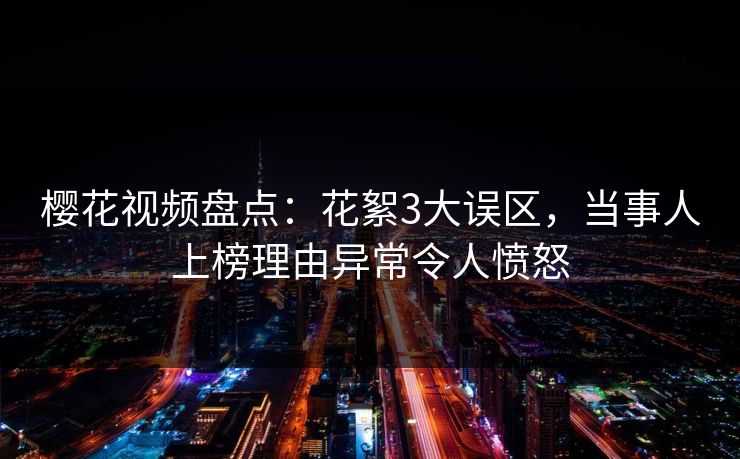 樱花视频盘点：花絮3大误区，当事人上榜理由异常令人愤怒