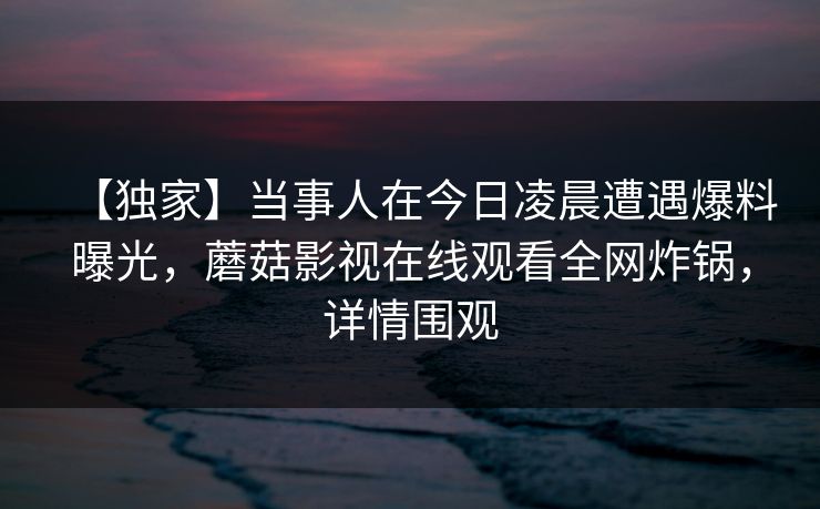 【独家】当事人在今日凌晨遭遇爆料曝光，蘑菇影视在线观看全网炸锅，详情围观