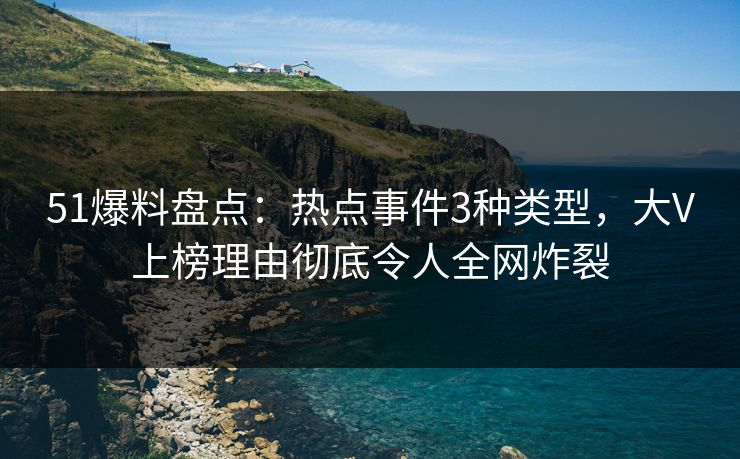 51爆料盘点：热点事件3种类型，大V上榜理由彻底令人全网炸裂