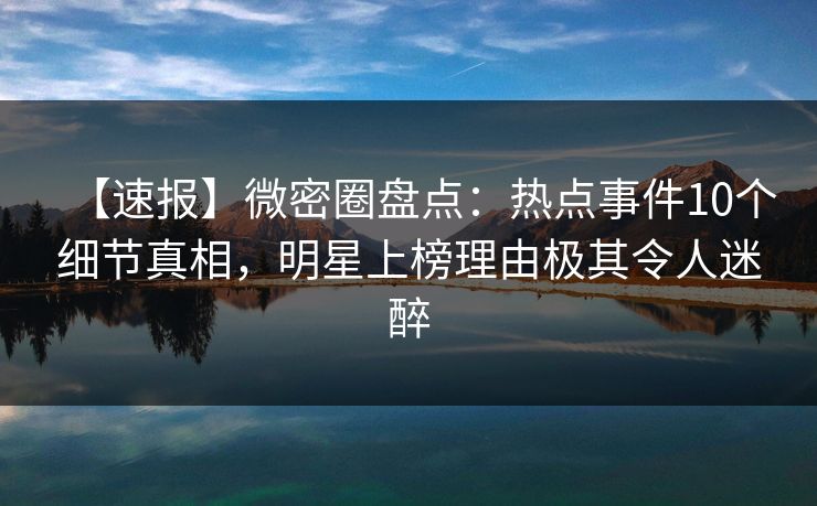 【速报】微密圈盘点：热点事件10个细节真相，明星上榜理由极其令人迷醉