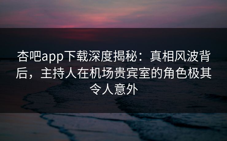 杏吧app下载深度揭秘：真相风波背后，主持人在机场贵宾室的角色极其令人意外
