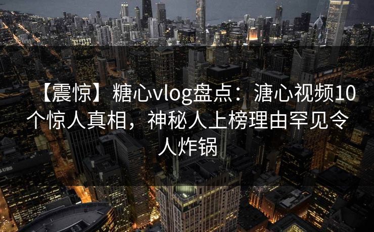 【震惊】糖心vlog盘点：溏心视频10个惊人真相，神秘人上榜理由罕见令人炸锅