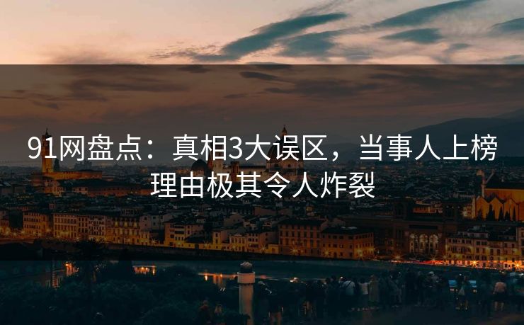 91网盘点：真相3大误区，当事人上榜理由极其令人炸裂