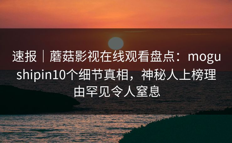 速报｜蘑菇影视在线观看盘点：mogushipin10个细节真相，神秘人上榜理由罕见令人窒息