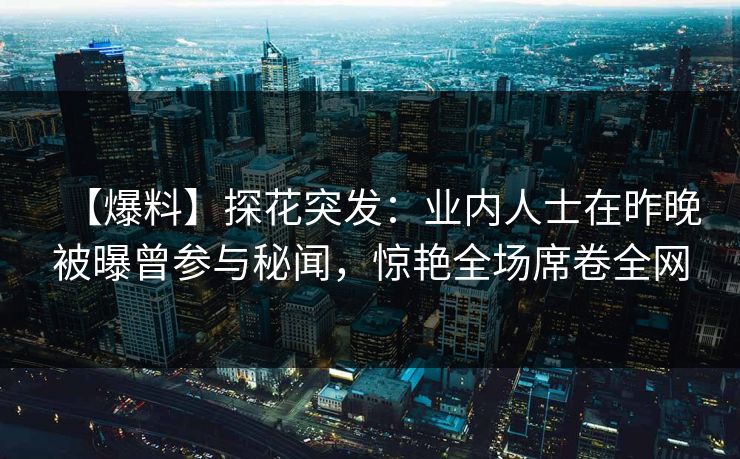 【爆料】探花突发：业内人士在昨晚被曝曾参与秘闻，惊艳全场席卷全网