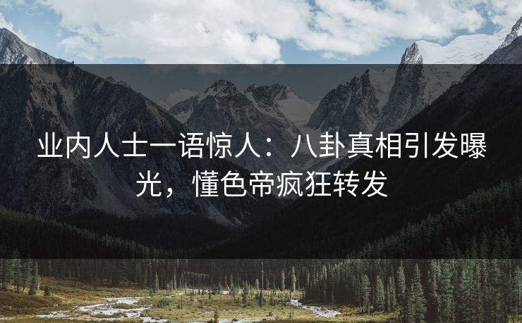业内人士一语惊人：八卦真相引发曝光，懂色帝疯狂转发