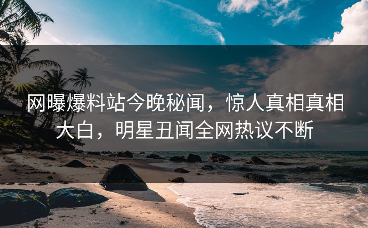 网曝爆料站今晚秘闻，惊人真相真相大白，明星丑闻全网热议不断