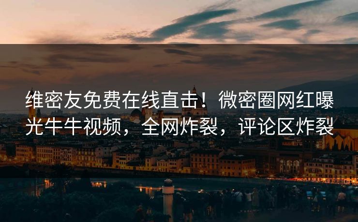 维密友免费在线直击！微密圈网红曝光牛牛视频，全网炸裂，评论区炸裂