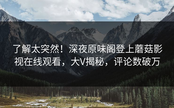 了解太突然！深夜原味阁登上蘑菇影视在线观看，大V揭秘，评论数破万