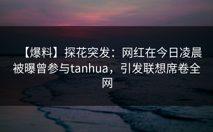 【爆料】探花突发：网红在今日凌晨被曝曾参与tanhua，引发联想席卷全网