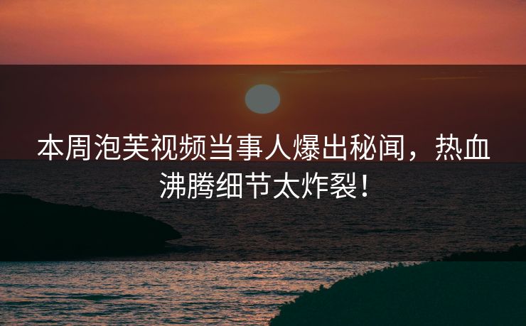 本周泡芙视频当事人爆出秘闻，热血沸腾细节太炸裂！