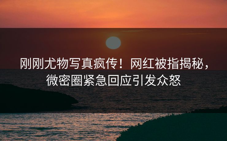 刚刚尤物写真疯传！网红被指揭秘，微密圈紧急回应引发众怒