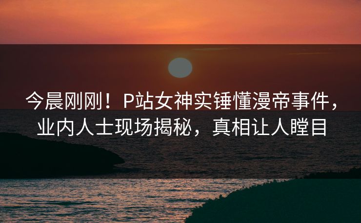今晨刚刚！P站女神实锤懂漫帝事件，业内人士现场揭秘，真相让人瞠目