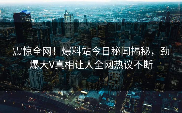 震惊全网！爆料站今日秘闻揭秘，劲爆大V真相让人全网热议不断