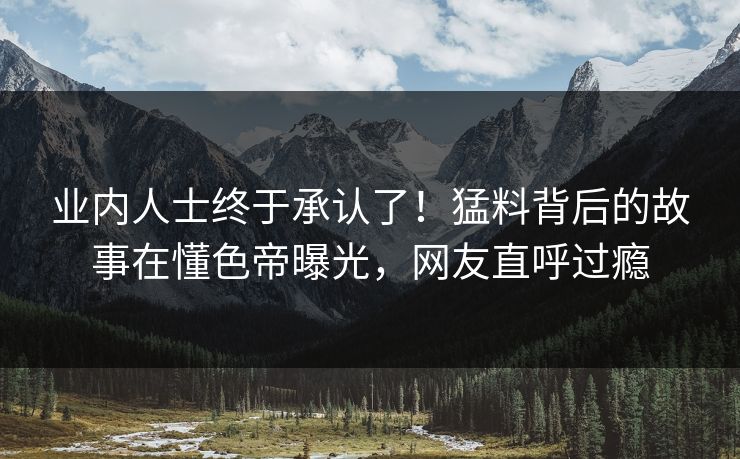 业内人士终于承认了！猛料背后的故事在懂色帝曝光，网友直呼过瘾