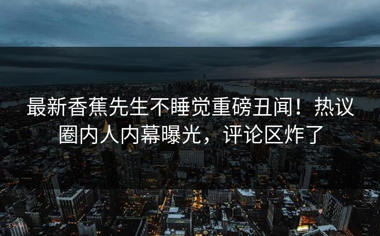 最新香蕉先生不睡觉重磅丑闻！热议圈内人内幕曝光，评论区炸了