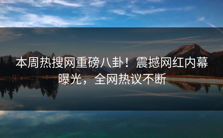 本周热搜网重磅八卦！震撼网红内幕曝光，全网热议不断
