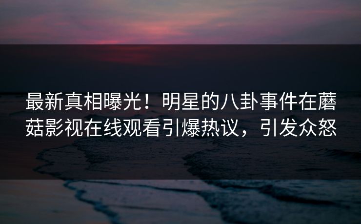 最新真相曝光！明星的八卦事件在蘑菇影视在线观看引爆热议，引发众怒