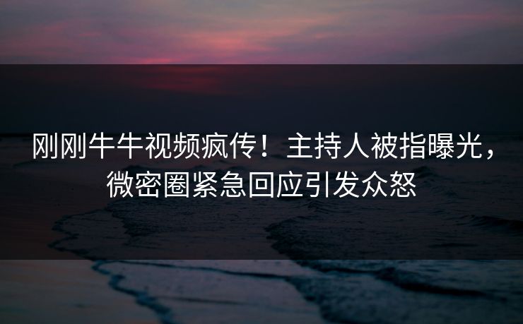 刚刚牛牛视频疯传！主持人被指曝光，微密圈紧急回应引发众怒