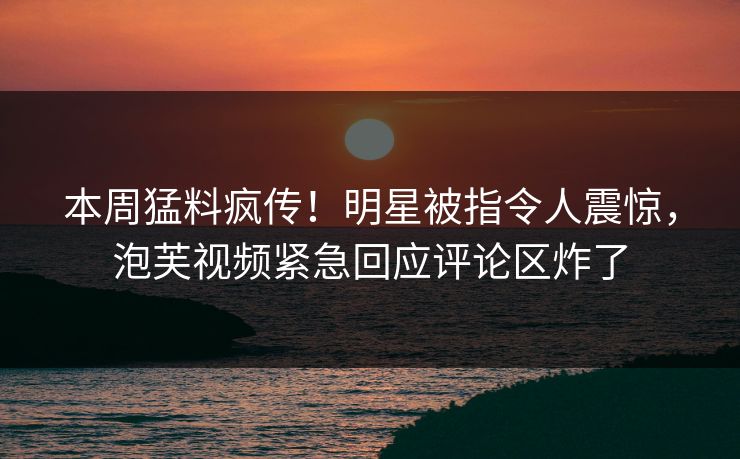 本周猛料疯传！明星被指令人震惊，泡芙视频紧急回应评论区炸了