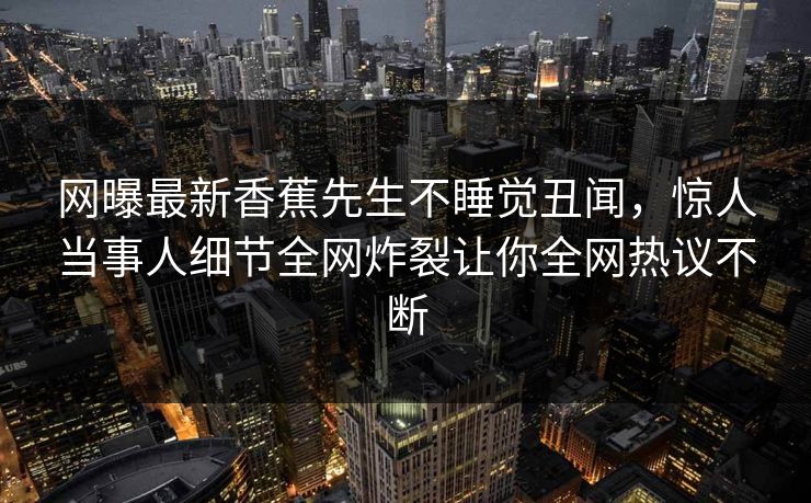 网曝最新香蕉先生不睡觉丑闻，惊人当事人细节全网炸裂让你全网热议不断