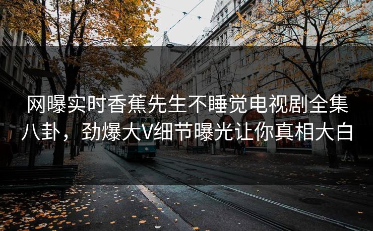网曝实时香蕉先生不睡觉电视剧全集八卦，劲爆大V细节曝光让你真相大白