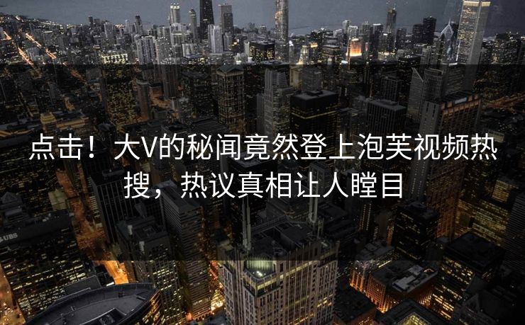 点击！大V的秘闻竟然登上泡芙视频热搜，热议真相让人瞠目