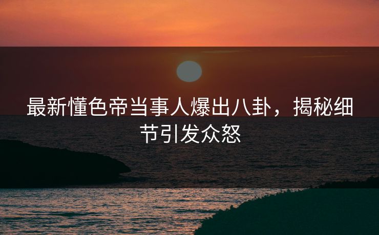 最新懂色帝当事人爆出八卦，揭秘细节引发众怒