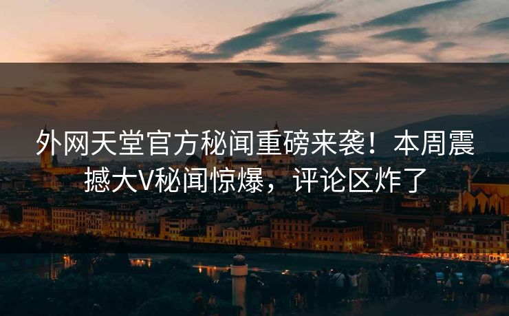 外网天堂官方秘闻重磅来袭！本周震撼大V秘闻惊爆，评论区炸了