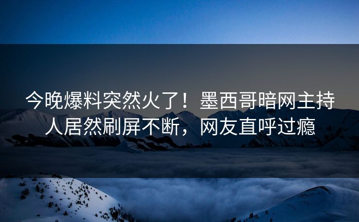 今晚爆料突然火了！墨西哥暗网主持人居然刷屏不断，网友直呼过瘾